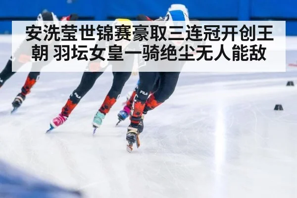 安洗莹世锦赛豪取三连冠开创王朝 羽坛女皇一骑绝尘无人能敌