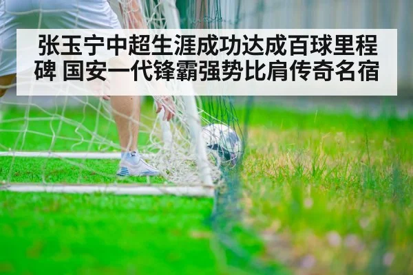 张玉宁中超生涯成功达成百球里程碑 国安一代锋霸强势比肩传奇名宿