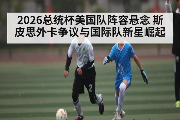 2026总统杯美国队阵容悬念 斯皮思外卡争议与国际队新星崛起