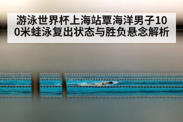 游泳世界杯上海站覃海洋男子100米蛙泳复出状态与胜负悬念解析